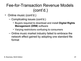 41
Fee-for-Transaction Revenue Models
(cont’d.)
• Online music (cont’d.)
– Complicating issues (cont’d.)
• Buyers required to download and install Digital Rights
Management (DRM) software
• Varying restrictions confusing to consumers
– Online music market industry failed to embrace the
network effect gained by adopting one standard file
format
41E- Business, Ninth Edition
 
