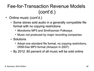 42
Fee-for-Transaction Revenue Models
(cont’d.)
• Online music (cont’d.)
– Some stores sold audio in a generally compatible file
format with no copying restrictions
• Mondomix MP3 and Smithsonian Folkways
• Music not produced by major recording companies
– Solutions
• Adopt one standard file format, no copying restrictions,
DRM-free MP3 format (Amazon in 2007)
– By 2012: 80 percent of all music will be sold online
42E- Business, Ninth Edition
 