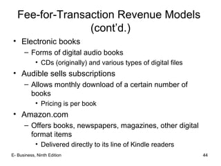 44
• Electronic books
– Forms of digital audio books
• CDs (originally) and various types of digital files
• Audible sells subscriptions
– Allows monthly download of a certain number of
books
• Pricing is per book
• Amazon.com
– Offers books, newspapers, magazines, other digital
format items
• Delivered directly to its line of Kindle readers
Fee-for-Transaction Revenue Models
(cont’d.)
44E- Business, Ninth Edition
 
