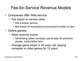 E- Business, Ninth Edition 45
Fee-for-Service Revenue Models
• Companies offer Web service
– Fee based on service value
• Not a broker service
• Not based on transactions-processed number or size
• Online games
– Sales revenue source
• Advertising (older concept), pay-to-play for premium
games, subscription fees
– Average game player is 35 years old, playing
computer or video games for 12 years
 