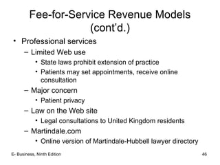E- Business, Ninth Edition 46
Fee-for-Service Revenue Models
(cont’d.)
• Professional services
– Limited Web use
• State laws prohibit extension of practice
• Patients may set appointments, receive online
consultation
– Major concern
• Patient privacy
– Law on the Web site
• Legal consultations to United Kingdom residents
– Martindale.com
• Online version of Martindale-Hubbell lawyer directory
 