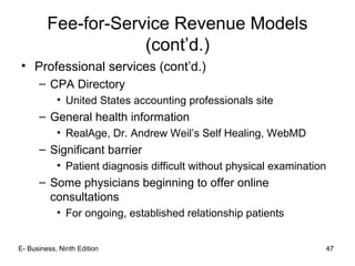 • Professional services (cont’d.)
– CPA Directory
• United States accounting professionals site
– General health information
• RealAge, Dr. Andrew Weil’s Self Healing, WebMD
– Significant barrier
• Patient diagnosis difficult without physical examination
– Some physicians beginning to offer online
consultations
• For ongoing, established relationship patients
Fee-for-Service Revenue Models
(cont’d.)
47E- Business, Ninth Edition
 