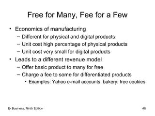 Free for Many, Fee for a Few
• Economics of manufacturing
– Different for physical and digital products
– Unit cost high percentage of physical products
– Unit cost very small for digital products
• Leads to a different revenue model
– Offer basic product to many for free
– Charge a fee to some for differentiated products
• Examples: Yahoo e-mail accounts, bakery: free cookies
48E- Business, Ninth Edition
 