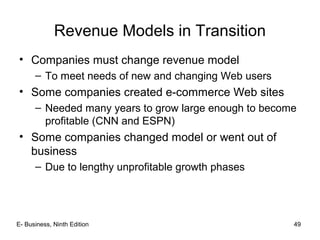 E- Business, Ninth Edition 49
Revenue Models in Transition
• Companies must change revenue model
– To meet needs of new and changing Web users
• Some companies created e-commerce Web sites
– Needed many years to grow large enough to become
profitable (CNN and ESPN)
• Some companies changed model or went out of
business
– Due to lengthy unprofitable growth phases
 