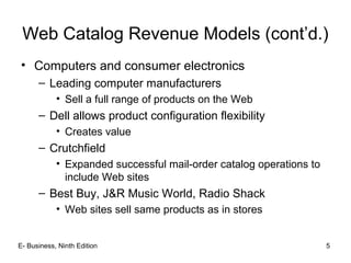 E- Business, Ninth Edition 5
Web Catalog Revenue Models (cont’d.)
• Computers and consumer electronics
– Leading computer manufacturers
• Sell a full range of products on the Web
– Dell allows product configuration flexibility
• Creates value
– Crutchfield
• Expanded successful mail-order catalog operations to
include Web sites
– Best Buy, J&R Music World, Radio Shack
• Web sites sell same products as in stores
 