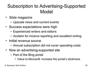 E- Business, Ninth Edition 50
Subscription to Advertising-Supported
Model
• Slate magazine
– Upscale news and current events
• Success expectations were high
– Experienced writers and editors
– Acclaim for incisive reporting and excellent writing
• Initial revenue source
– Annual subscription did not cover operating costs
• Now an advertising-supported site
– Part of the Bing portal
• Value to Microsoft: increase the portal’s stickiness
 