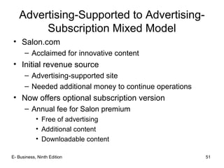 E- Business, Ninth Edition 51
Advertising-Supported to Advertising-
Subscription Mixed Model
• Salon.com
– Acclaimed for innovative content
• Initial revenue source
– Advertising-supported site
– Needed additional money to continue operations
• Now offers optional subscription version
– Annual fee for Salon premium
• Free of advertising
• Additional content
• Downloadable content
 