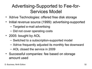 E- Business, Ninth Edition 52
Advertising-Supported to Fee-for-
Services Model
• Xdrive Technologies: offered free disk storage
• Initial revenue source (1999): advertising-supported
– Targeted e-mail advertising
– Did not cover operating costs
• 2005: bought by AOL
– Switched to a subscription-supported model
– Xdrive frequently adjusted its monthly fee downward
– AOL closed the service in 2009
• Successful companies: fee based on storage
amount used
 