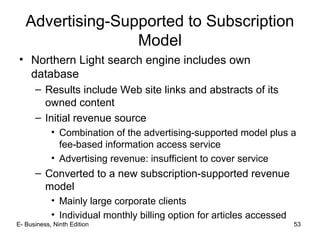E- Business, Ninth Edition 53
Advertising-Supported to Subscription
Model
• Northern Light search engine includes own
database
– Results include Web site links and abstracts of its
owned content
– Initial revenue source
• Combination of the advertising-supported model plus a
fee-based information access service
• Advertising revenue: insufficient to cover service
– Converted to a new subscription-supported revenue
model
• Mainly large corporate clients
• Individual monthly billing option for articles accessed
 