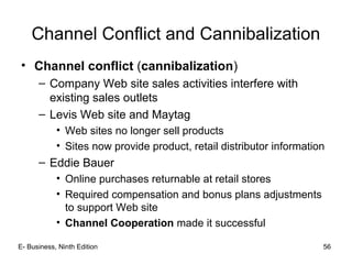 Channel Conflict and Cannibalization
• Channel conflict (cannibalization)
– Company Web site sales activities interfere with
existing sales outlets
– Levis Web site and Maytag
• Web sites no longer sell products
• Sites now provide product, retail distributor information
– Eddie Bauer
• Online purchases returnable at retail stores
• Required compensation and bonus plans adjustments
to support Web site
• Channel Cooperation made it successful
E- Business, Ninth Edition 56
 