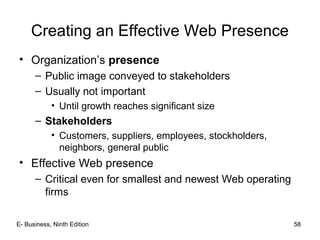 E- Business, Ninth Edition 58
Creating an Effective Web Presence
• Organization’s presence
– Public image conveyed to stakeholders
– Usually not important
• Until growth reaches significant size
– Stakeholders
• Customers, suppliers, employees, stockholders,
neighbors, general public
• Effective Web presence
– Critical even for smallest and newest Web operating
firms
 
