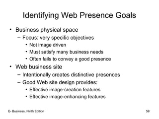 Identifying Web Presence Goals
• Business physical space
– Focus: very specific objectives
• Not image driven
• Must satisfy many business needs
• Often fails to convey a good presence
• Web business site
– Intentionally creates distinctive presences
– Good Web site design provides:
• Effective image-creation features
• Effective image-enhancing features
E- Business, Ninth Edition 59
 