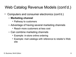 6
Web Catalog Revenue Models (cont’d.)
• Computers and consumer electronics (cont’d.)
– Marketing channel
• Pathway to customers
– Advantage of having several marketing channels
• Reach more customers at less cost
– Can combine marketing channels
• Example: in-store online ordering
• Example: mail catalogs with reference to retailer’s Web
site
6E- Business, Ninth Edition
 