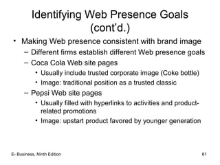 61
Identifying Web Presence Goals
(cont’d.)
• Making Web presence consistent with brand image
– Different firms establish different Web presence goals
– Coca Cola Web site pages
• Usually include trusted corporate image (Coke bottle)
• Image: traditional position as a trusted classic
– Pepsi Web site pages
• Usually filled with hyperlinks to activities and product-
related promotions
• Image: upstart product favored by younger generation
61E- Business, Ninth Edition
 
