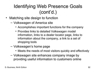 62
Identifying Web Presence Goals
(cont’d.)
• Matching site design to function
– Volkswagen of America site
• Accomplishes important functions for the company
• Provides links to detailed Volkswagen model
information, links to a dealer locator page, links to
information about the company, a link to a set of
shopping tools
– Volkswagen’s home page
• Meets the needs of most visitors quickly and effectively
– Volkswagen site enhances company image by
providing useful information to customers online
62E- Business, Ninth Edition
 