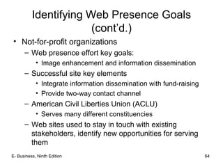 Identifying Web Presence Goals
(cont’d.)
• Not-for-profit organizations
– Web presence effort key goals:
• Image enhancement and information dissemination
– Successful site key elements
• Integrate information dissemination with fund-raising
• Provide two-way contact channel
– American Civil Liberties Union (ACLU)
• Serves many different constituencies
– Web sites used to stay in touch with existing
stakeholders, identify new opportunities for serving
them
E- Business, Ninth Edition 64
 