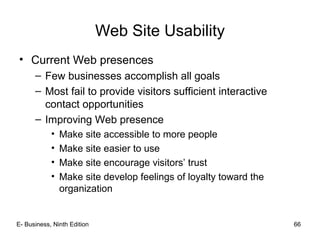 E- Business, Ninth Edition 66
Web Site Usability
• Current Web presences
– Few businesses accomplish all goals
– Most fail to provide visitors sufficient interactive
contact opportunities
– Improving Web presence
• Make site accessible to more people
• Make site easier to use
• Make site encourage visitors’ trust
• Make site develop feelings of loyalty toward the
organization
 