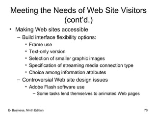 E- Business, Ninth Edition 70
Meeting the Needs of Web Site Visitors
(cont’d.)
• Making Web sites accessible
– Build interface flexibility options:
• Frame use
• Text-only version
• Selection of smaller graphic images
• Specification of streaming media connection type
• Choice among information attributes
– Controversial Web site design issues
• Adobe Flash software use
– Some tasks lend themselves to animated Web pages
 