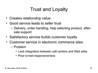 E- Business, Ninth Edition 73
Trust and Loyalty
• Creates relationship value
• Good service leads to seller trust
– Delivery, order handling, help selecting product, after-
sale support
• Satisfactory service builds customer loyalty
• Customer service in electronic commerce sites
– Problem
• Lack integration between call centers and Web sites
• Poor e-mail responsiveness
 