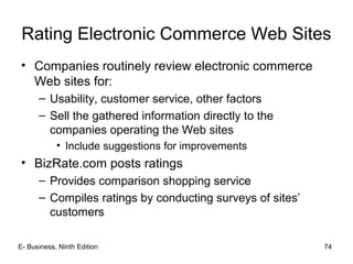 E- Business, Ninth Edition 74
Rating Electronic Commerce Web Sites
• Companies routinely review electronic commerce
Web sites for:
– Usability, customer service, other factors
– Sell the gathered information directly to the
companies operating the Web sites
• Include suggestions for improvements
• BizRate.com posts ratings
– Provides comparison shopping service
– Compiles ratings by conducting surveys of sites’
customers
 