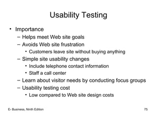 E- Business, Ninth Edition 75
Usability Testing
• Importance
– Helps meet Web site goals
– Avoids Web site frustration
• Customers leave site without buying anything
– Simple site usability changes
• Include telephone contact information
• Staff a call center
– Learn about visitor needs by conducting focus groups
– Usability testing cost
• Low compared to Web site design costs
 