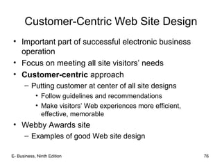 E- Business, Ninth Edition 76
Customer-Centric Web Site Design
• Important part of successful electronic business
operation
• Focus on meeting all site visitors’ needs
• Customer-centric approach
– Putting customer at center of all site designs
• Follow guidelines and recommendations
• Make visitors’ Web experiences more efficient,
effective, memorable
• Webby Awards site
– Examples of good Web site design
 