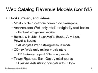 E- Business, Ninth Edition 8
Web Catalog Revenue Models (cont’d.)
• Books, music, and videos
– Most visible electronic commerce examples
– Amazon.com Web-only retailer originally sold books
• Evolved into general retailer
– Barnes & Noble, Blackwell’s, Books-A-Million,
Powell’s Books
• All adopted Web catalog revenue model
– CDnow Web-only online music store
• CD Universe copied CDnow approach
– Tower Records, Sam Goody retail stores
• Created Web sites to compete with CDnow
 