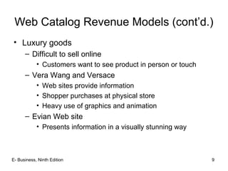 Web Catalog Revenue Models (cont’d.)
• Luxury goods
– Difficult to sell online
• Customers want to see product in person or touch
– Vera Wang and Versace
• Web sites provide information
• Shopper purchases at physical store
• Heavy use of graphics and animation
– Evian Web site
• Presents information in a visually stunning way
E- Business, Ninth Edition 9
 