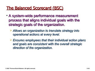 The Balanced Scorecard (BSC) A system-wide performance measurement process that aligns individual goals with the strategic goals of the organization. Allows an organization to translate strategy into operational actions at every level. Ensures employees that their individual action plans and goals are consistent with the overall strategic direction of the organization. 