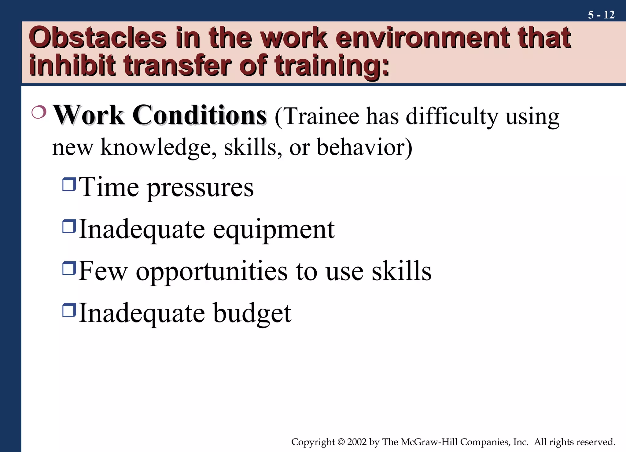 Obstacles in the work environment that inhibit transfer of training: Work Conditions   (Trainee has difficulty using new knowledge, skills, or behavior) Time pressures Inadequate equipment Few opportunities to use skills Inadequate budget 5 -  