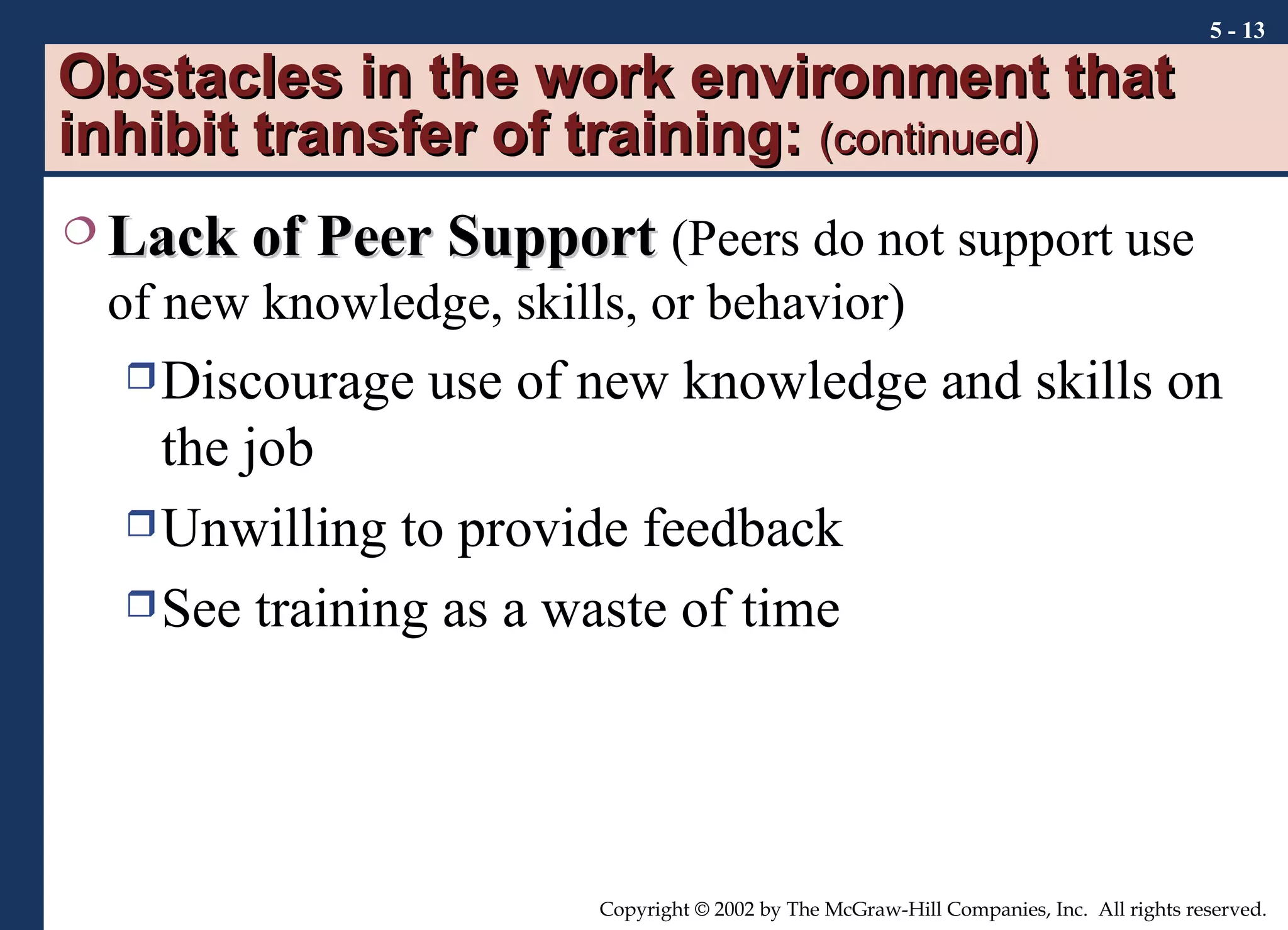 Obstacles in the work environment that inhibit transfer of training:  (continued) Lack of Peer Support   (Peers do not support use of new knowledge, skills, or behavior) Discourage use of new knowledge and skills on the job Unwilling to provide feedback See training as a waste of time 5 -  