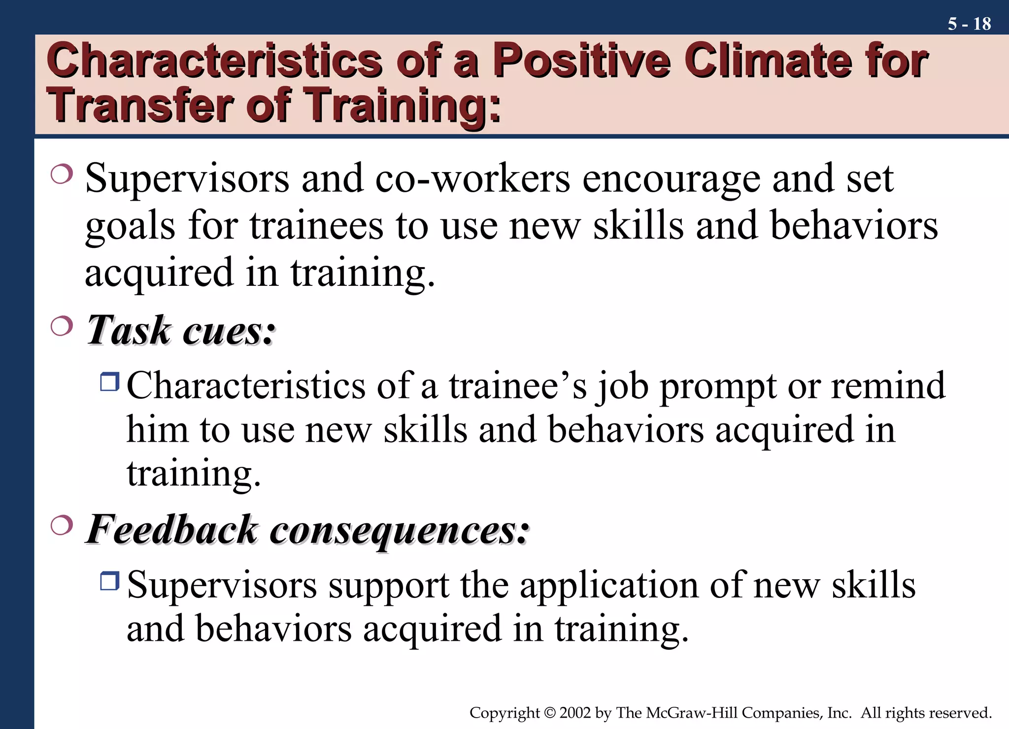 Characteristics of a Positive Climate for Transfer of Training:  Supervisors and co-workers encourage and set goals for trainees to use new skills and behaviors acquired in training. Task cues: Characteristics of a trainee’s job prompt or remind him to use new skills and behaviors acquired in training. Feedback consequences: Supervisors support the application of new skills and behaviors acquired in training. 5 -  