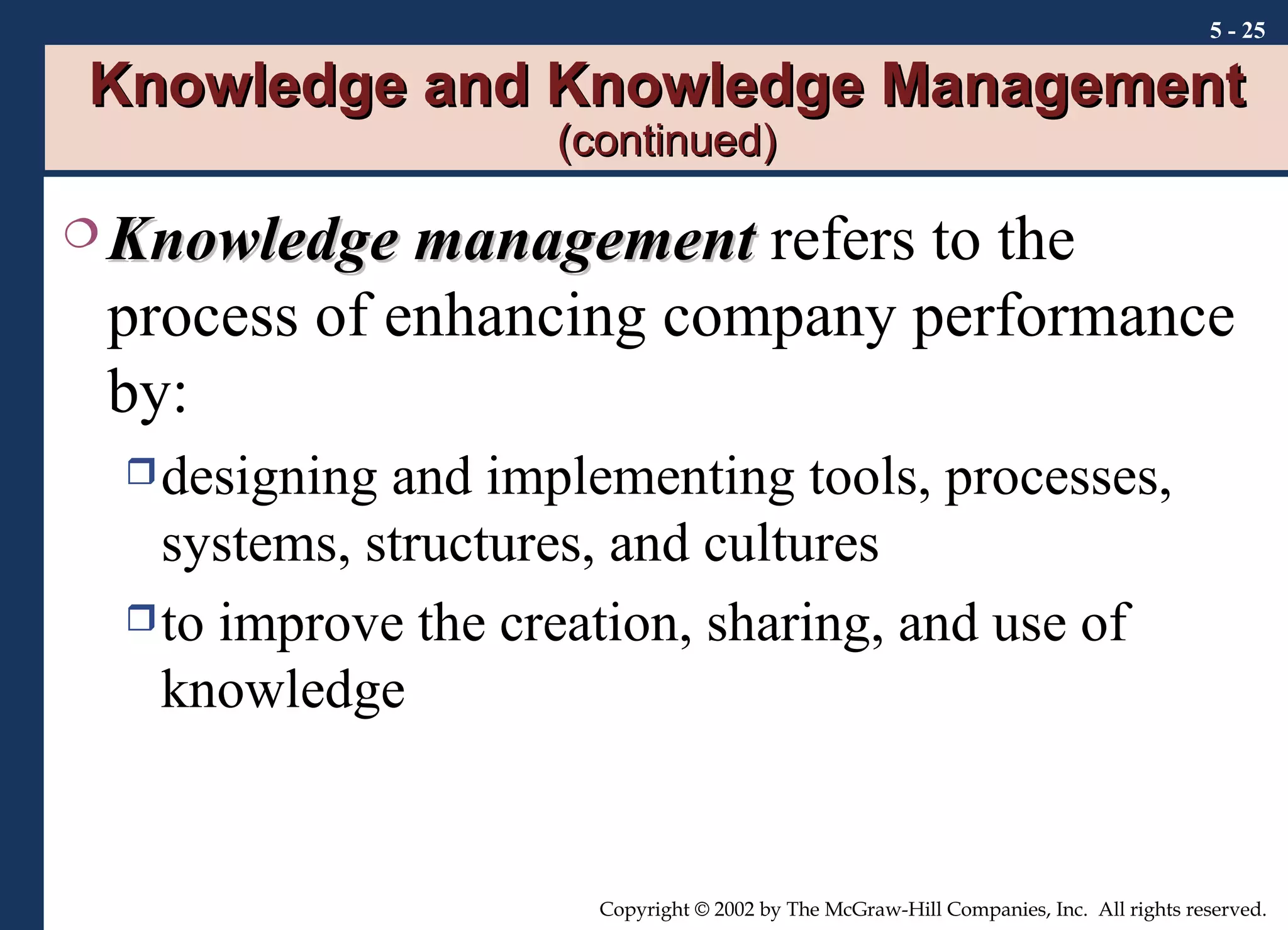 Knowledge and Knowledge Management  (continued) Knowledge management  refers to the process of enhancing company performance by: designing and implementing tools, processes, systems, structures, and cultures to improve the creation, sharing, and use of knowledge   5 -  