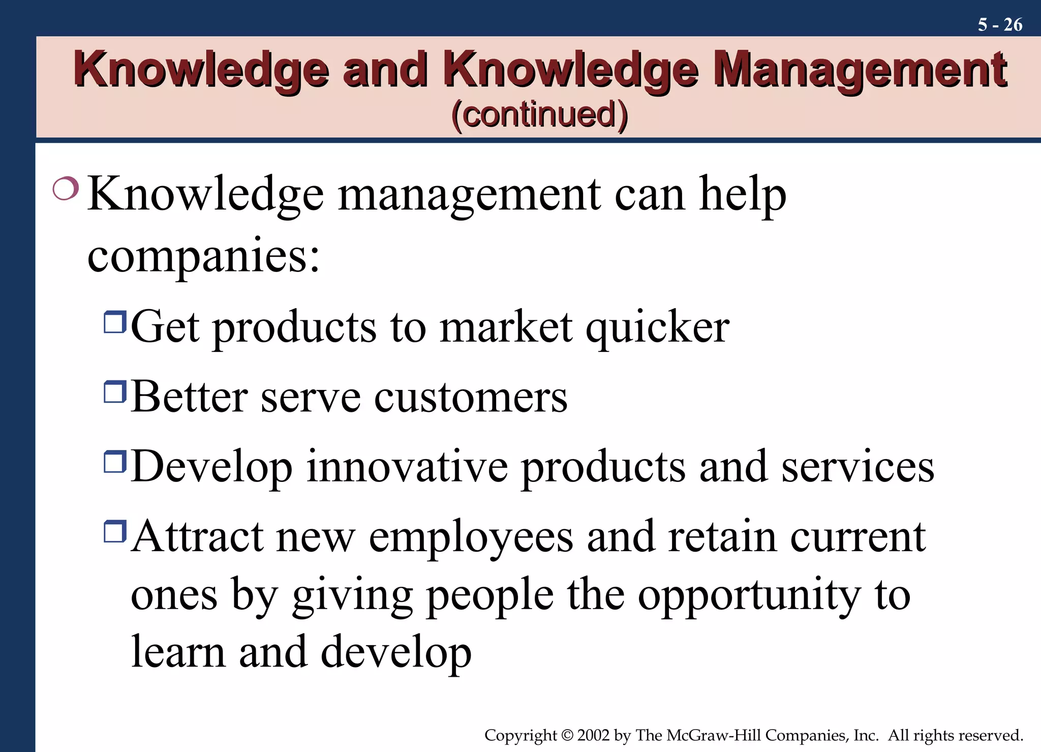 Knowledge and Knowledge Management  (continued) Knowledge management can help companies: Get products to market quicker Better serve customers Develop innovative products and services Attract new employees and retain current ones by giving people the opportunity to learn and develop 5 -  