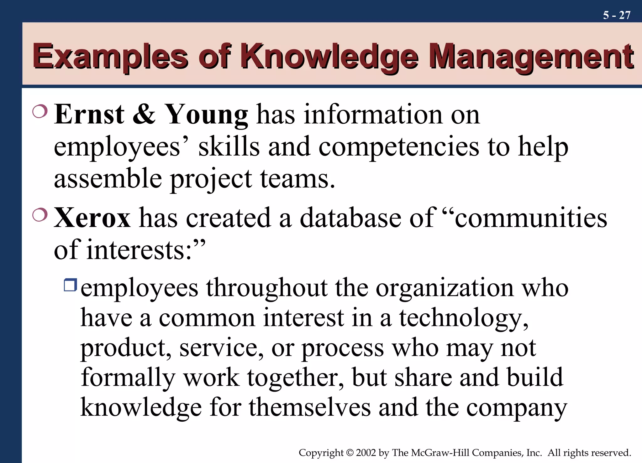 Examples of Knowledge Management Ernst & Young  has information on employees’ skills and competencies to help assemble project teams. Xerox  has created a database of “communities of interests:” employees throughout the organization who have a common interest in a technology, product, service, or process who may not formally work together, but share and build knowledge for themselves and the company 5 -  