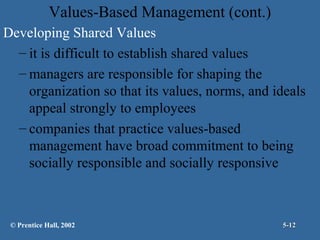 Values-Based Management (cont.)
Developing Shared Values
– it is difficult to establish shared values
– managers are responsible for shaping the
organization so that its values, norms, and ideals
appeal strongly to employees
– companies that practice values-based
management have broad commitment to being
socially responsible and socially responsive

© Prentice Hall, 2002

5-12

 