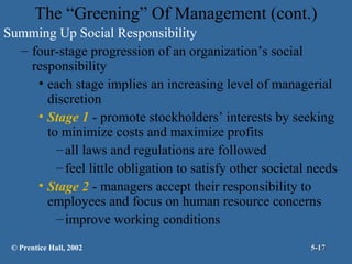 The “Greening” Of Management (cont.)
Summing Up Social Responsibility
– four-stage progression of an organization’s social
responsibility
• each stage implies an increasing level of managerial
discretion
• Stage 1 - promote stockholders’ interests by seeking
to minimize costs and maximize profits
– all laws and regulations are followed
– feel little obligation to satisfy other societal needs
• Stage 2 - managers accept their responsibility to
employees and focus on human resource concerns
– improve working conditions
© Prentice Hall, 2002

5-17

 