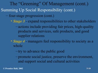 The “Greening” Of Management (cont.)
Summing Up Social Responsibility (cont.)
– four-stage progression (cont.)
• Stage 3 - expand responsibilities to other stakeholders
– actions include providing fair prices, high-quality
products and services, safe products, and good
supplier relations
• Stage 4 - managers feel responsibility to society as a
whole
– try to advance the public good
– promote social justice, preserve the environment,
and support social and cultural activities
© Prentice Hall, 2002

5-18

 