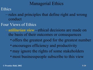 Managerial Ethics
Ethics
– rules and principles that define right and wrong
conduct
Four Views of Ethics
– utilitarian view - ethical decisions are made on
the basis of their outcomes or consequences
• offers the greatest good for the greatest number
• encourages efficiency and productivity
• may ignore the rights of some stakeholders
• most businesspeople subscribe to this view
© Prentice Hall, 2002

5-20

 