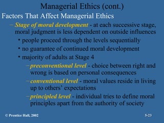 Managerial Ethics (cont.)
Factors That Affect Managerial Ethics
– Stage of moral development - at each successive stage,
moral judgment is less dependent on outside influences
• people proceed through the levels sequentially
• no guarantee of continued moral development
• majority of adults at Stage 4
– preconventional level - choice between right and
wrong is based on personal consequences
– conventional level - moral values reside in living
up to others’ expectations
– principled level - individual tries to define moral
principles apart from the authority of society
© Prentice Hall, 2002

5-23

 