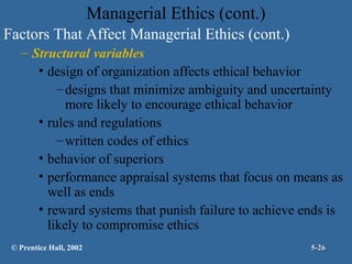 Managerial Ethics (cont.)
Factors That Affect Managerial Ethics (cont.)
– Structural variables
• design of organization affects ethical behavior
– designs that minimize ambiguity and uncertainty
more likely to encourage ethical behavior
• rules and regulations
– written codes of ethics
• behavior of superiors
• performance appraisal systems that focus on means as
well as ends
• reward systems that punish failure to achieve ends is
likely to compromise ethics
© Prentice Hall, 2002

5-26

 