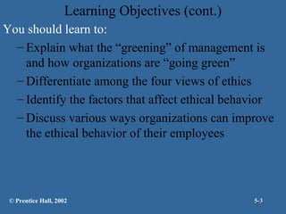Learning Objectives (cont.)
You should learn to:
– Explain what the “greening” of management is
and how organizations are “going green”
– Differentiate among the four views of ethics
– Identify the factors that affect ethical behavior
– Discuss various ways organizations can improve
the ethical behavior of their employees

© Prentice Hall, 2002

5-3

 