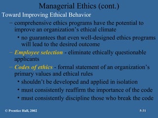 Managerial Ethics (cont.)
Toward Improving Ethical Behavior
– comprehensive ethics programs have the potential to
improve an organization’s ethical climate
• no guarantees that even well-designed ethics programs
will lead to the desired outcome
– Employee selection - eliminate ethically questionable
applicants
– Codes of ethics - formal statement of an organization’s
primary values and ethical rules
• shouldn’t be developed and applied in isolation
• must consistently reaffirm the importance of the code
• must consistently discipline those who break the code
© Prentice Hall, 2002

5-31

 