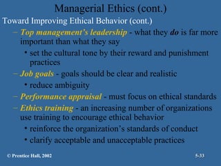Managerial Ethics (cont.)
Toward Improving Ethical Behavior (cont.)
– Top management’s leadership - what they do is far more
important than what they say
• set the cultural tone by their reward and punishment
practices
– Job goals - goals should be clear and realistic
• reduce ambiguity
– Performance appraisal - must focus on ethical standards
– Ethics training - an increasing number of organizations
use training to encourage ethical behavior
• reinforce the organization’s standards of conduct
• clarify acceptable and unacceptable practices
© Prentice Hall, 2002

5-33

 