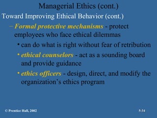 Managerial Ethics (cont.)
Toward Improving Ethical Behavior (cont.)
– Formal protective mechanisms - protect
employees who face ethical dilemmas
• can do what is right without fear of retribution
• ethical counselors - act as a sounding board
and provide guidance
• ethics officers - design, direct, and modify the
organization’s ethics program

© Prentice Hall, 2002

5-34

 