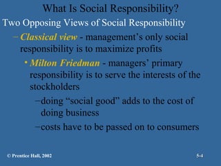 What Is Social Responsibility?
Two Opposing Views of Social Responsibility
– Classical view - management’s only social
responsibility is to maximize profits
• Milton Friedman - managers’ primary
responsibility is to serve the interests of the
stockholders
– doing “social good” adds to the cost of
doing business
– costs have to be passed on to consumers
© Prentice Hall, 2002

5-4

 