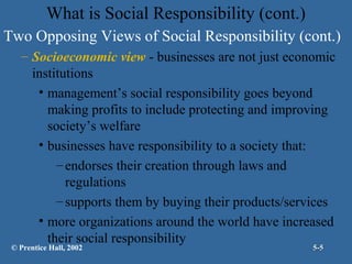 What is Social Responsibility (cont.)
Two Opposing Views of Social Responsibility (cont.)
– Socioeconomic view - businesses are not just economic
institutions
• management’s social responsibility goes beyond
making profits to include protecting and improving
society’s welfare
• businesses have responsibility to a society that:
– endorses their creation through laws and
regulations
– supports them by buying their products/services
• more organizations around the world have increased
their social responsibility

© Prentice Hall, 2002

5-5

 