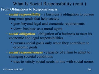 What Is Social Responsibility (cont.)
From Obligations to Responsiveness
– social responsibility - a business’s obligation to pursue
long-term goals that help society
• goes beyond legal and economic requirements
• views business as a moral agent
– social obligation - obligation of a business to meet its
economic and legal responsibilities
• pursues social goals only when they contribute to
economic goals
– social responsiveness - capacity of a firm to adapt to
changing societal conditions
• tries to satisfy social needs in line with social norms
© Prentice Hall, 2002

5-6

 