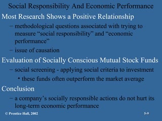 Social Responsibility And Economic Performance
Most Research Shows a Positive Relationship
– methodological questions associated with trying to
measure “social responsibility” and “economic
performance”
– issue of causation

Evaluation of Socially Conscious Mutual Stock Funds
– social screening - applying social criteria to investment
• these funds often outperform the market average

Conclusion
– a company’s socially responsible actions do not hurt its
long-term economic performance
© Prentice Hall, 2002

5-9

 