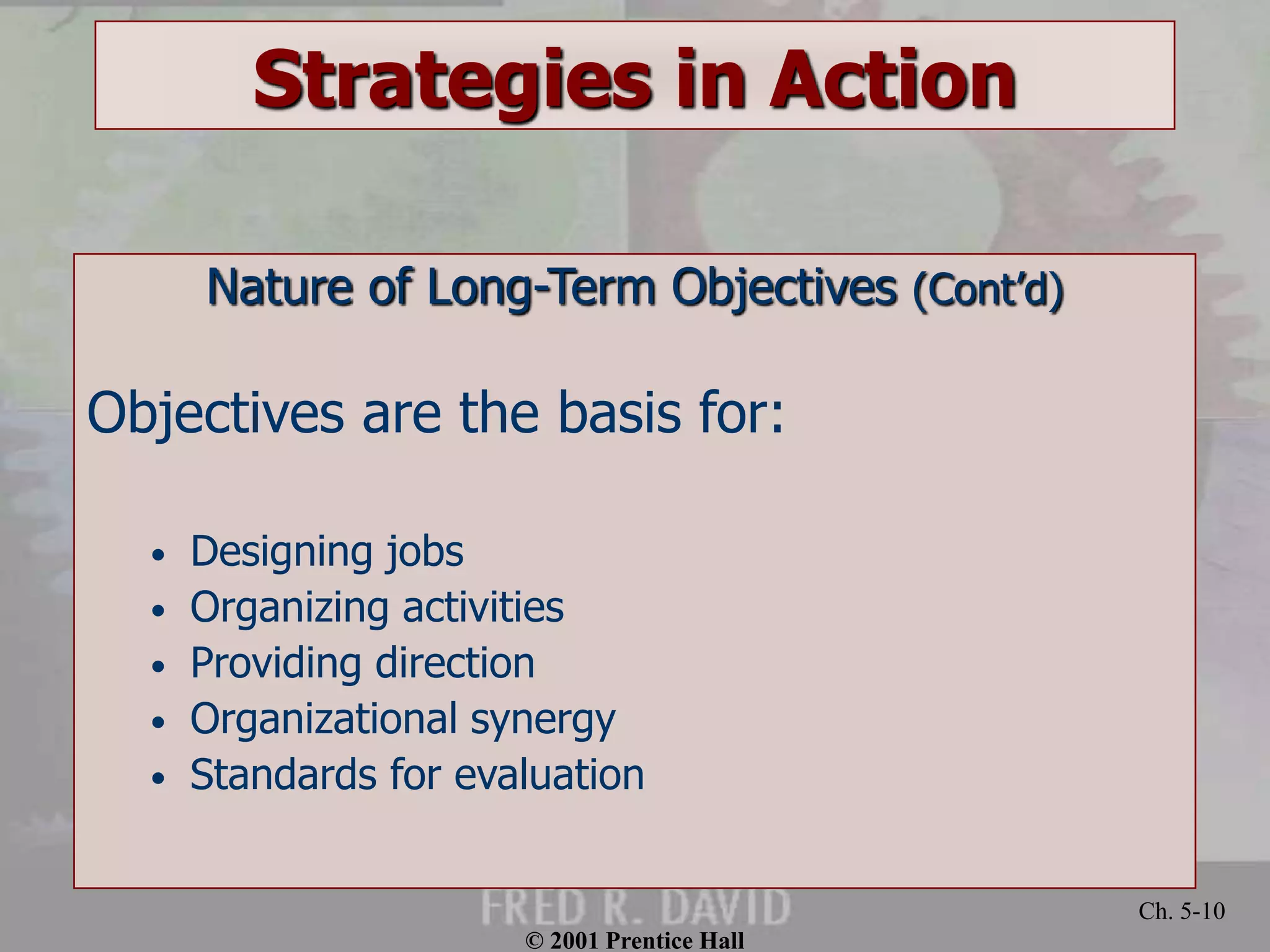 © 2001 Prentice Hall 
Ch. 5-10 
Strategies in Action 
Nature of Long-Term Objectives (Cont’d) 
Objectives are the basis for: 
• Designing jobs 
• Organizing activities 
• Providing direction 
• Organizational synergy 
• Standards for evaluation 
 